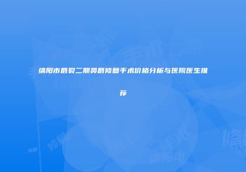绵阳市唇裂二期鼻唇修复手术价格分析与医院医生推荐