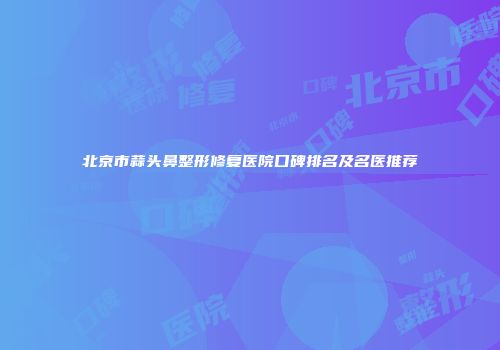 北京市蒜头鼻整形修复医院口碑排名及名医推荐