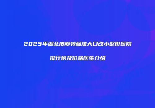 2025年湖北皮瓣转移法大口改小整形医院排行榜及价格医生介绍
