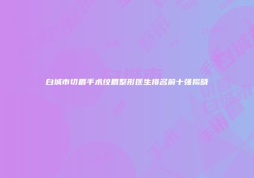 白城市切眉手术纹眉整形医生排名前十强揭晓
