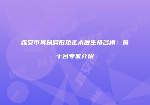雅安市耳朵畸形矫正术医生排名榜：前十名专家介绍