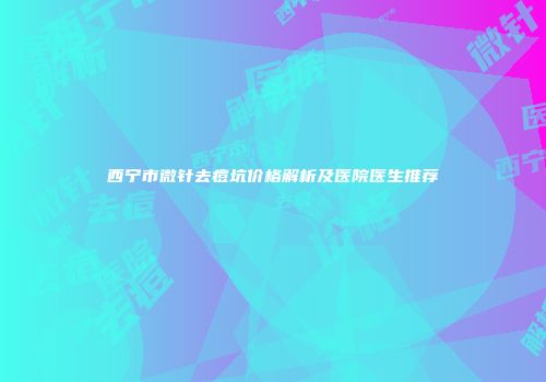 西宁市微针去痘坑价格解析及医院医生推荐