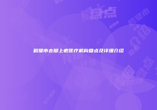 鹤壁市去脚上疤医疗机构盘点及详细介绍