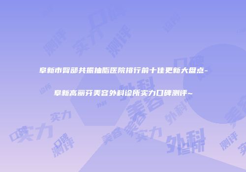 阜新市臀部共振抽脂医院排行前十佳更新大盘点-阜新高丽芬美容外科诊所实力口碑测评~