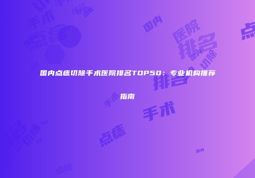 国内点痣切除手术医院排名TOP50：专业机构推荐指南