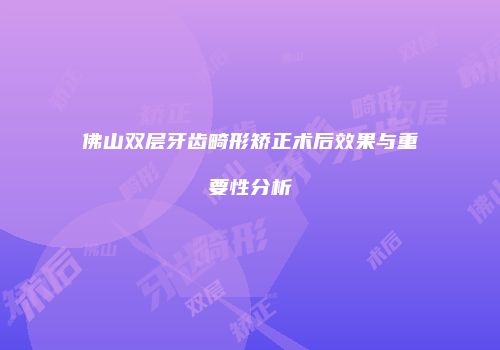 佛山双层牙齿畸形矫正术后效果与重要性分析