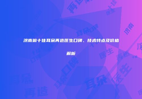 济南前十佳耳朵再造医生口碑、技术特点及价格解析