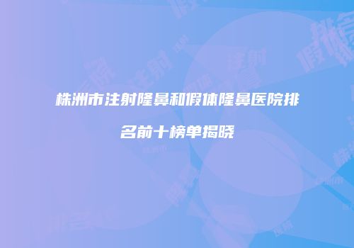 株洲市注射隆鼻和假体隆鼻医院排名前十榜单揭晓