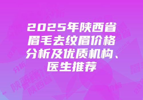 2025年陕西省眉毛去纹眉价格分析及优质机构、医生推荐