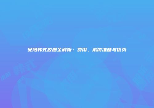 安阳韩式纹眉全解析：费用、术前准备与优势