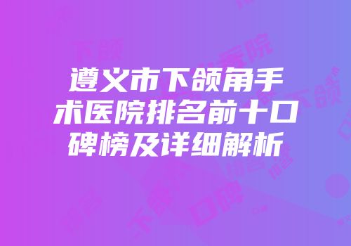 遵义市下颌角手术医院排名前十口碑榜及详细解析