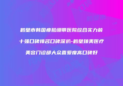 鹤壁市韩国瘦脸绷带医院综合实力前十强口碑排名口碑深扒-鹤壁臻美医疗美容门诊部大众喜爱度高口碑好
