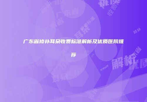 广东省修补耳朵收费标准解析及优质医院推荐