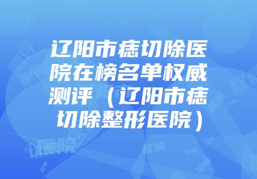辽阳市痣切除医院在榜名单权威测评（辽阳市痣切除整形医院）