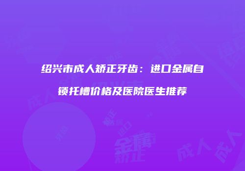 绍兴市成人矫正牙齿：进口金属自锁托槽价格及医院医生推荐