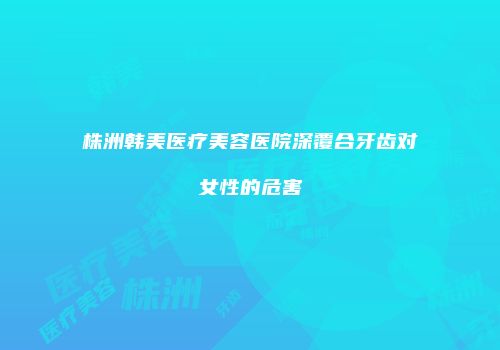 株洲韩美医疗美容医院深覆合牙齿对女性的危害
