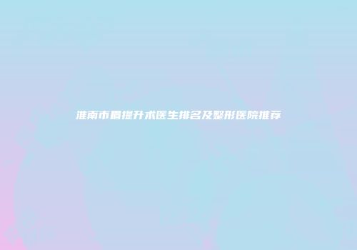 淮南市眉提升术医生排名及整形医院推荐