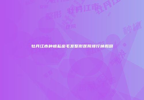 牡丹江市种植私密毛发整形医院排行榜揭晓