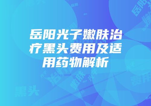 岳阳光子嫩肤治疗黑头费用及适用药物解析