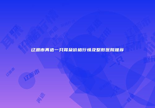 辽源市再造一只耳朵价格行情及整形医院推荐