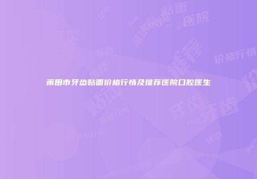 莆田市牙齿贴面价格行情及推荐医院口腔医生