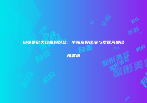 自贡整形美容机构对比：华新友好医院与爱莲芳龄诊所解析