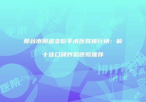 邢台市阴道变粉手术医院排行榜：前十佳口碑炸裂医院推荐