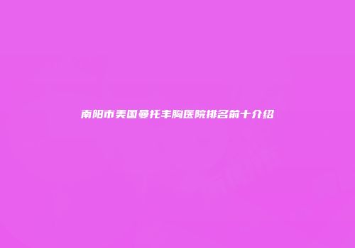 南阳市美国曼托丰胸医院排名前十介绍