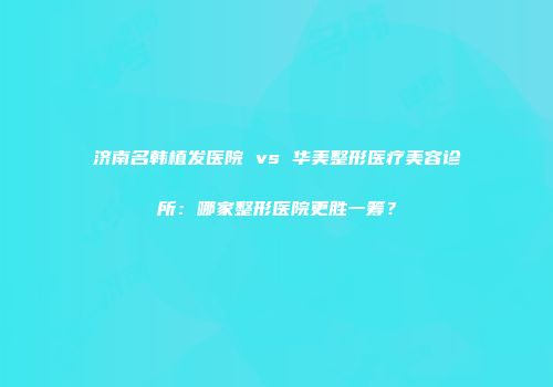 济南名韩植发医院 vs 华美整形医疗美容诊所：哪家整形医院更胜一筹？
