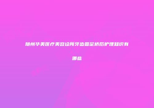 随州华美医疗美容诊所牙齿固定桥后护理知识有哪些
