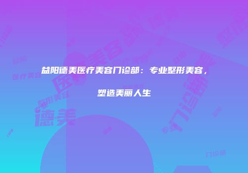 益阳德美医疗美容门诊部：专业整形美容，塑造美丽人生