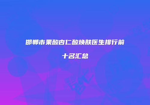 邯郸市果酸杏仁酸焕肤医生排行前十名汇总