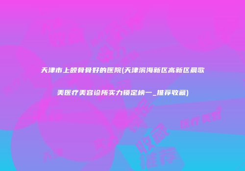 天津市上颌骨骨好的医院(天津滨海新区高新区晨歌美医疗美容诊所实力锁定榜一_推荐收藏)