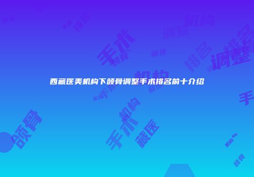 西藏医美机构下颌骨调整手术排名前十介绍
