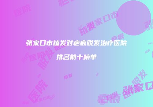 张家口市植发对疤痕脱发治疗医院排名前十榜单