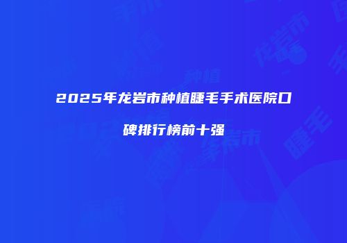 2025年龙岩市种植睫毛手术医院口碑排行榜前十强