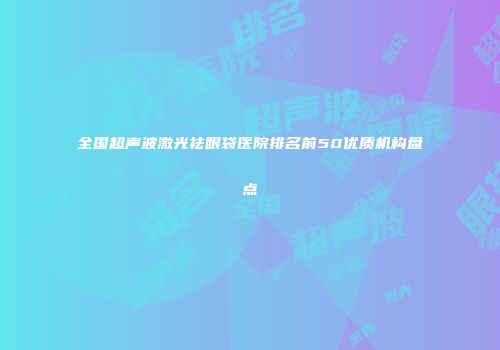 全国超声波激光祛眼袋医院排名前50优质机构盘点