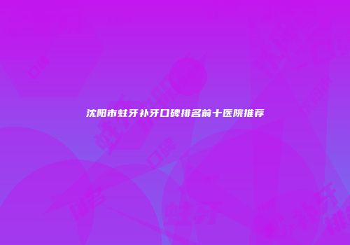 沈阳市蛀牙补牙口碑排名前十医院推荐