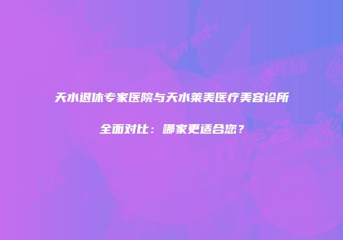 天水退休专家医院与天水莱美医疗美容诊所全面对比：哪家更适合您？