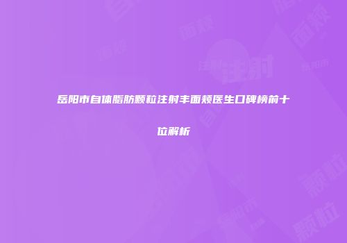 岳阳市自体脂肪颗粒注射丰面颊医生口碑榜前十位解析