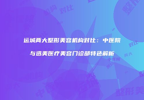 运城两大整形美容机构对比：中医院与迅美医疗美容门诊部特色解析