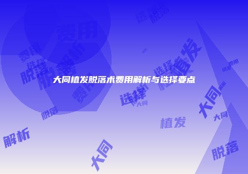 大同植发脱落术费用解析与选择要点