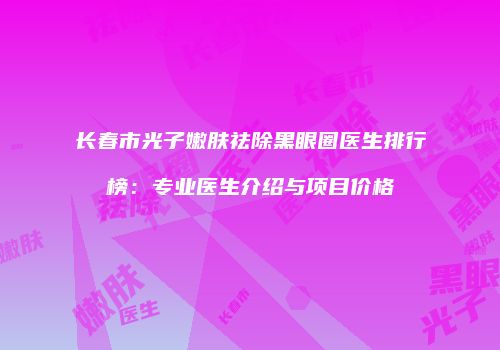 长春市光子嫩肤祛除黑眼圈医生排行榜：专业医生介绍与项目价格