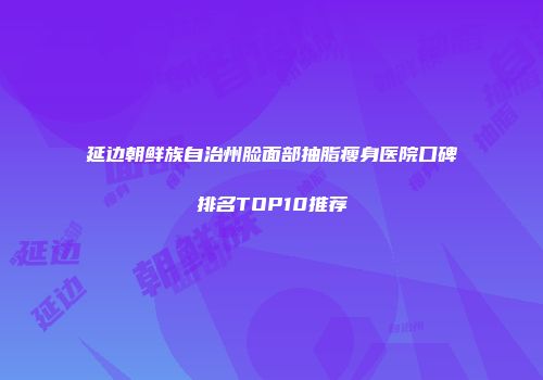 延边朝鲜族自治州脸面部抽脂瘦身医院口碑排名TOP10推荐