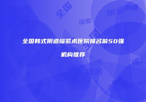 全国韩式阴道缩紧术医院排名前50强机构推荐