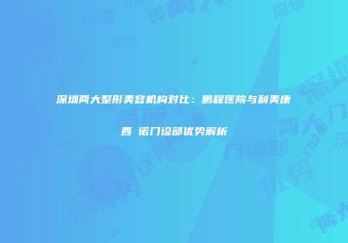 深圳两大整形美容机构对比：鹏程医院与利美康西─诺门诊部优势解析