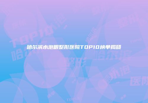 哈尔滨水泡眼整形医院TOP10榜单揭晓