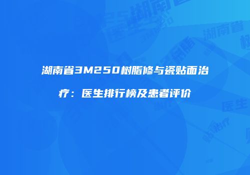湖南省3M250树脂修与瓷贴面治疗：医生排行榜及患者评价