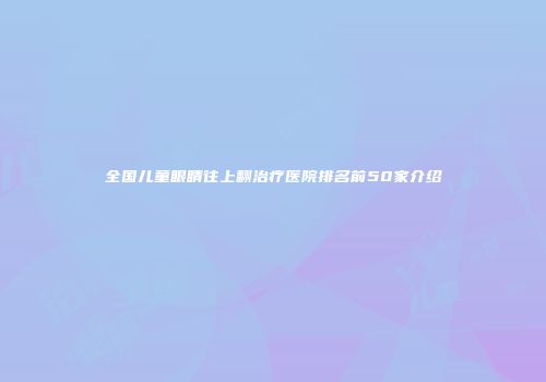 全国儿童眼睛往上翻治疗医院排名前50家介绍