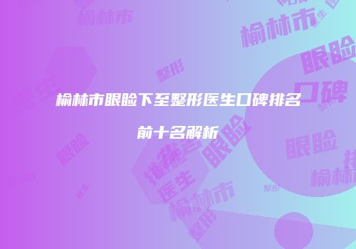 榆林市眼睑下至整形医生口碑排名前十名解析